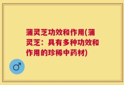 蒲灵芝功效和作用(蒲灵芝：具有多种功效和作用的珍稀中药材)