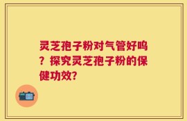 灵芝孢子粉对气管好呜？探究灵芝孢子粉的保健功效？