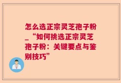 怎么选正宗灵芝孢子粉_“如何挑选正宗灵芝孢子粉：关键要点与鉴别技巧”