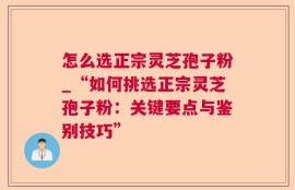 怎么选正宗灵芝孢子粉_“如何挑选正宗灵芝孢子粉：关键要点与鉴别技巧”
