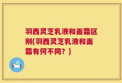 羽西灵芝乳液和面霜区别(羽西灵芝乳液和面霜有何不同？)