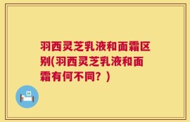 羽西灵芝乳液和面霜区别(羽西灵芝乳液和面霜有何不同？)