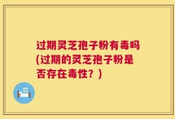 过期灵芝孢子粉有毒吗(过期的灵芝孢子粉是否存在毒性？)