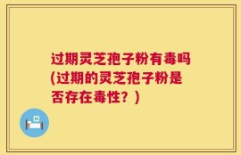 过期灵芝孢子粉有毒吗(过期的灵芝孢子粉是否存在毒性？)