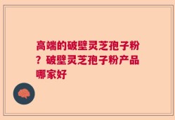 高端的破壁灵芝孢子粉？破壁灵芝孢子粉产品哪家好