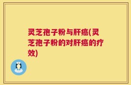 灵芝孢子粉与肝癌(灵芝孢子粉的对肝癌的疗效)