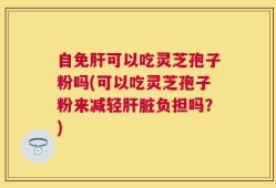 自免肝可以吃灵芝孢子粉吗(可以吃灵芝孢子粉来减轻肝脏负担吗？)