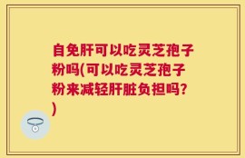 自免肝可以吃灵芝孢子粉吗(可以吃灵芝孢子粉来减轻肝脏负担吗？)