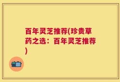 百年灵芝推荐(珍贵草药之选：百年灵芝推荐)