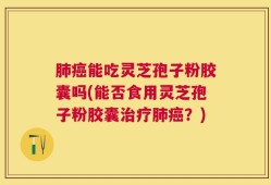 肺癌能吃灵芝孢子粉胶囊吗(能否食用灵芝孢子粉胶囊治疗肺癌？)