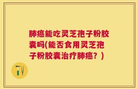 肺癌能吃灵芝孢子粉胶囊吗(能否食用灵芝孢子粉胶囊治疗肺癌？)