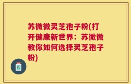 苏微微灵芝孢子粉(打开健康新世界：苏微微教你如何选择灵芝孢子粉)