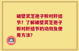 破壁灵芝孢子粉对肝结节？了解破壁灵芝孢子粉对肝结节的功效及使用方法？
