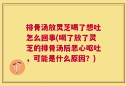 排骨汤放灵芝喝了想吐怎么回事(喝了放了灵芝的排骨汤后恶心呕吐，可能是什么原因？)