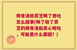 排骨汤放灵芝喝了想吐怎么回事(喝了放了灵芝的排骨汤后恶心呕吐，可能是什么原因？)