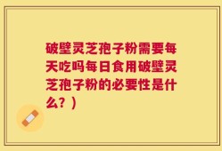 破壁灵芝孢子粉需要每天吃吗每日食用破壁灵芝孢子粉的必要性是什么？)