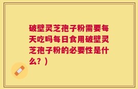 破壁灵芝孢子粉需要每天吃吗每日食用破壁灵芝孢子粉的必要性是什么？)