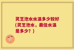 灵芝泡水水温多少较好(灵芝泡水，最佳水温是多少？)