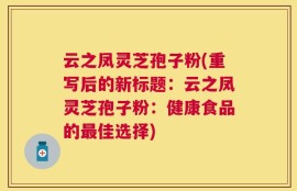 云之凤灵芝孢子粉(重写后的新标题：云之凤灵芝孢子粉：健康食品的最佳选择)