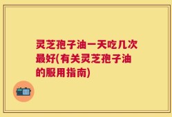 灵芝孢子油一天吃几次最好(有关灵芝孢子油的服用指南)