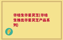 华培生华星灵芝(华培生推出华星灵芝产品系列)