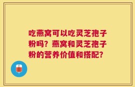 吃燕窝可以吃灵芝孢子粉吗？燕窝和灵芝孢子粉的营养价值和搭配？