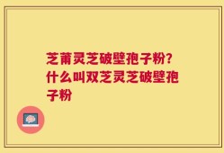 芝莆灵芝破壁孢子粉？什么叫双芝灵芝破壁孢子粉