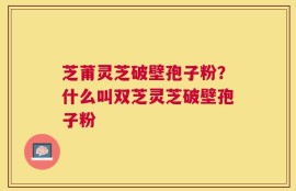 芝莆灵芝破壁孢子粉？什么叫双芝灵芝破壁孢子粉