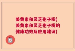 姜黄素和灵芝孢子粉(姜黄素和灵芝孢子粉的健康功效及应用建议)