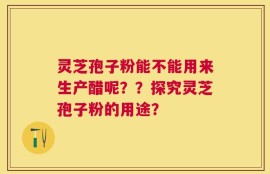 灵芝孢子粉能不能用来生产醋呢？？探究灵芝孢子粉的用途？