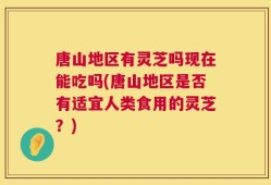 唐山地区有灵芝吗现在能吃吗(唐山地区是否有适宜人类食用的灵芝？)