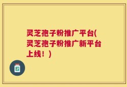 灵芝孢子粉推广平台(灵芝孢子粉推广新平台上线！)