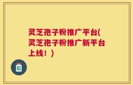 灵芝孢子粉推广平台(灵芝孢子粉推广新平台上线！)