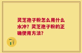 灵芝孢子粉怎么用什么水冲？灵芝孢子粉的正确使用方法？
