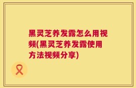 黑灵芝养发露怎么用视频(黑灵芝养发露使用方法视频分享)