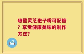 破壁灵芝孢子粉可配糖？享受健康美味的制作方法？