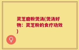 灵芝磨粉煲汤(煲汤好物：灵芝粉的食疗功效)