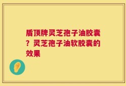 盾顶牌灵芝孢子油胶囊？灵芝孢子油软胶囊的效果