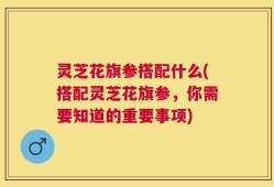 灵芝花旗参搭配什么(搭配灵芝花旗参，你需要知道的重要事项)
