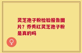 灵芝孢子粉检验报告图片？乔秀红灵芝孢子粉是真的吗