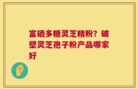 富硒多糖灵芝精粉？破壁灵芝孢子粉产品哪家好
