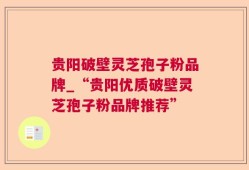 贵阳破壁灵芝孢子粉品牌_“贵阳优质破壁灵芝孢子粉品牌推荐”