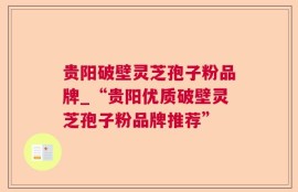 贵阳破壁灵芝孢子粉品牌_“贵阳优质破壁灵芝孢子粉品牌推荐”