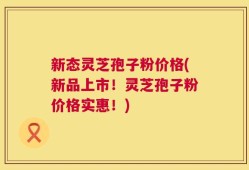 新态灵芝孢子粉价格(新品上市！灵芝孢子粉价格实惠！)