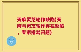 天麻灵芝轮作缺陷(天麻与灵芝轮作存在缺陷，专家指出问题)
