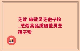 芝蔻 破壁灵芝孢子粉_芝蔻高品质破壁灵芝孢子粉