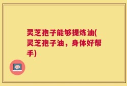 灵芝孢子能够提炼油(灵芝孢子油，身体好帮手)