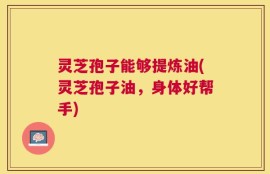 灵芝孢子能够提炼油(灵芝孢子油，身体好帮手)