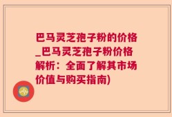 巴马灵芝孢子粉的价格_巴马灵芝孢子粉价格解析：全面了解其市场价值与购买指南)