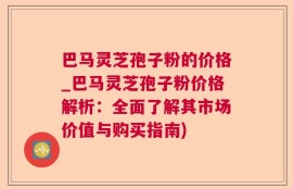 巴马灵芝孢子粉的价格_巴马灵芝孢子粉价格解析：全面了解其市场价值与购买指南)